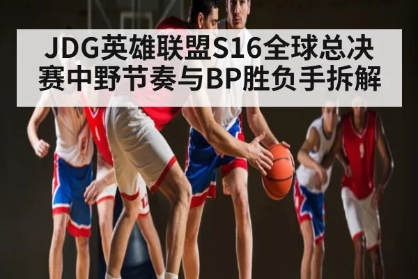 JDG英雄联盟S16全球总决赛中野节奏与BP胜负手拆解 - kaiyun