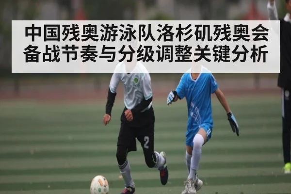 中国残奥游泳队洛杉矶残奥会备战节奏与分级调整关键分析 - kaiyun