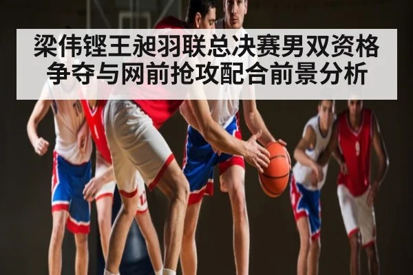 梁伟铿王昶羽联总决赛男双资格争夺与网前抢攻配合前景分析 - kaiyun